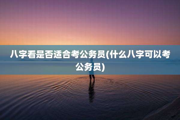 八字看是否适合考公务员(什么八字可以考公务员)