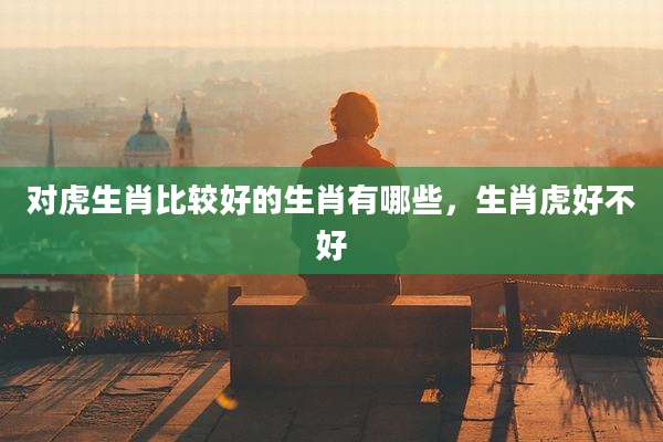 对虎生肖比较好的生肖有哪些，生肖虎好不好