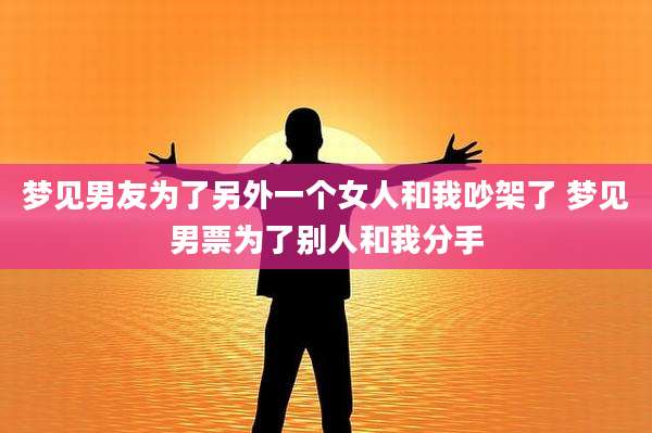 梦见男友为了另外一个女人和我吵架了 梦见男票为了别人和我分手
