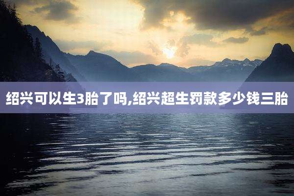 绍兴可以生3胎了吗,绍兴超生罚款多少钱三胎