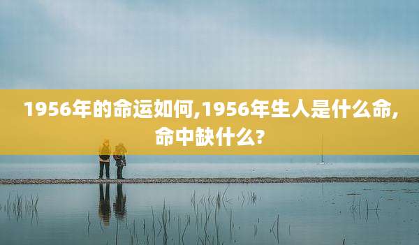 1956年的命运如何,1956年生人是什么命,命中缺什么?