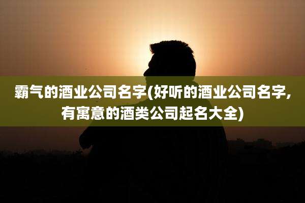 霸气的酒业公司名字(好听的酒业公司名字,有寓意的酒类公司起名大全)