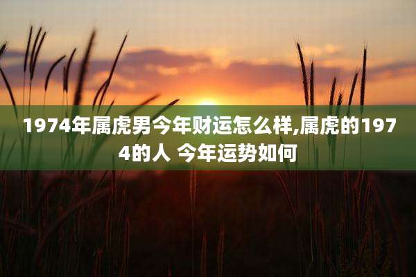 1974年属虎男今年财运怎么样,属虎的1974的人 今年运势如何