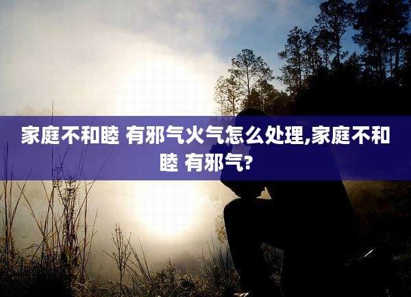 家庭不和睦 有邪气火气怎么处理,家庭不和睦 有邪气?