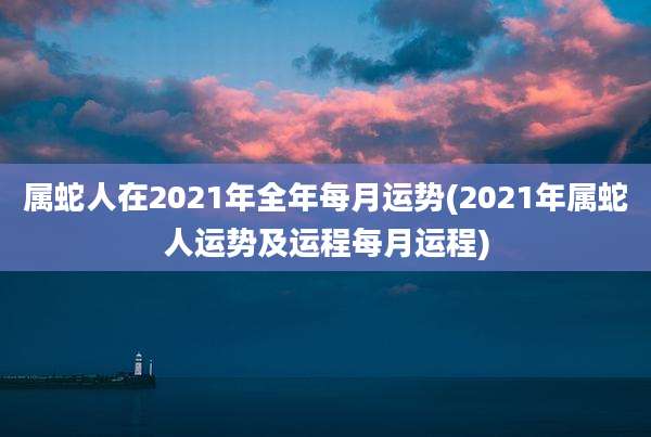 属蛇人在2021年全年每月运势(2021年属蛇人运势及运程每月运程)