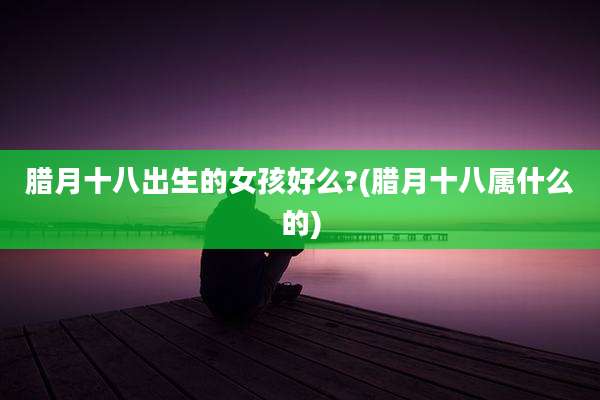 腊月十八出生的女孩好么?(腊月十八属什么的)