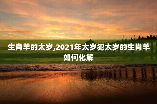 生肖羊的太岁,2021年太岁犯太岁的生肖羊如何化解
