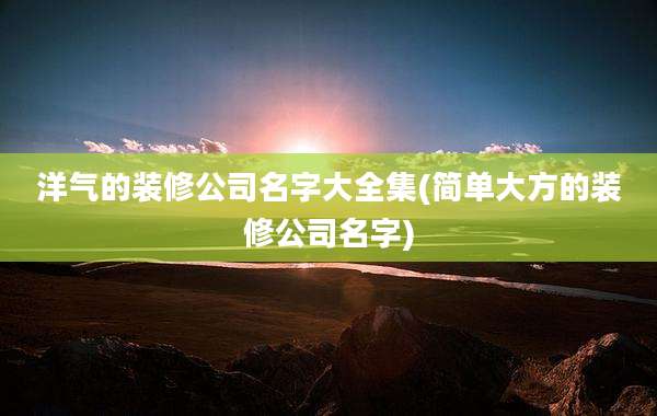 洋气的装修公司名字大全集(简单大方的装修公司名字)