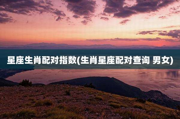 星座生肖配对指数(生肖星座配对查询 男女)
