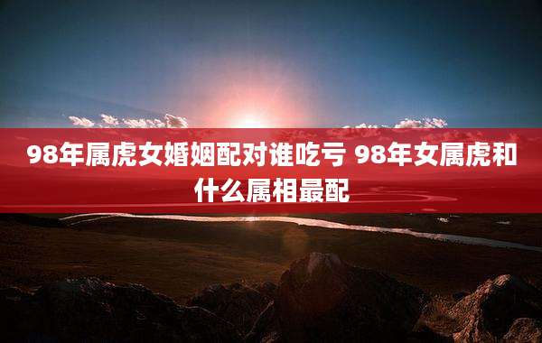 98年属虎女婚姻配对谁吃亏 98年女属虎和什么属相最配