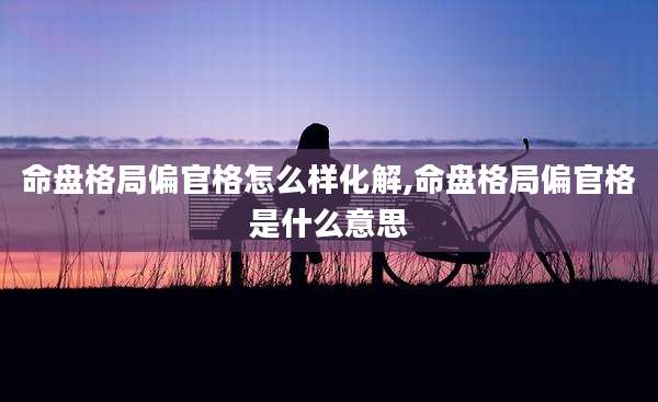 命盘格局偏官格怎么样化解,命盘格局偏官格是什么意思