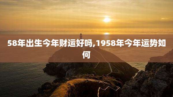 58年出生今年财运好吗,1958年今年运势如何