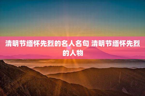 清明节缅怀先烈的名人名句 清明节缅怀先烈的人物