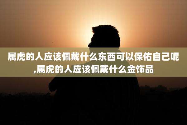 属虎的人应该佩戴什么东西可以保佑自己呢,属虎的人应该佩戴什么金饰品