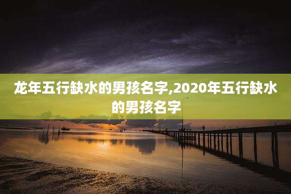 龙年五行缺水的男孩名字,2020年五行缺水的男孩名字
