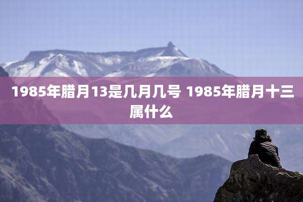 1985年腊月13是几月几号 1985年腊月十三属什么
