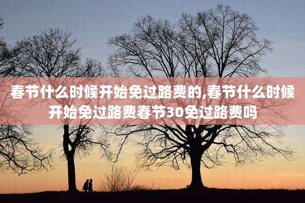 春节什么时候开始免过路费的,春节什么时候开始免过路费春节30免过路费吗