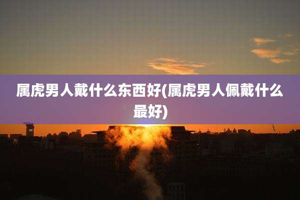 属虎男人戴什么东西好(属虎男人佩戴什么最好)