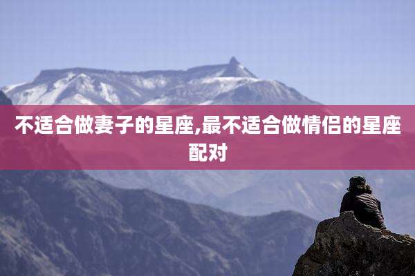 不适合做妻子的星座,最不适合做情侣的星座配对