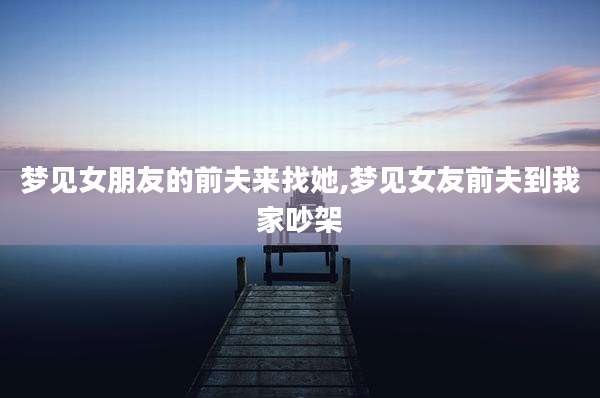 梦见女朋友的前夫来找她,梦见女友前夫到我家吵架