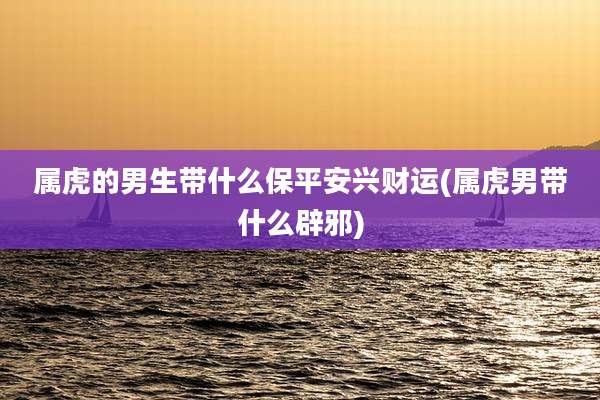 属虎的男生带什么保平安兴财运(属虎男带什么辟邪)