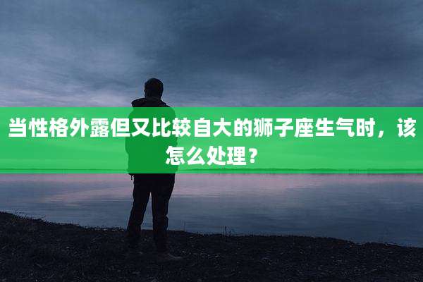 当性格外露但又比较自大的狮子座生气时，该怎么处理？