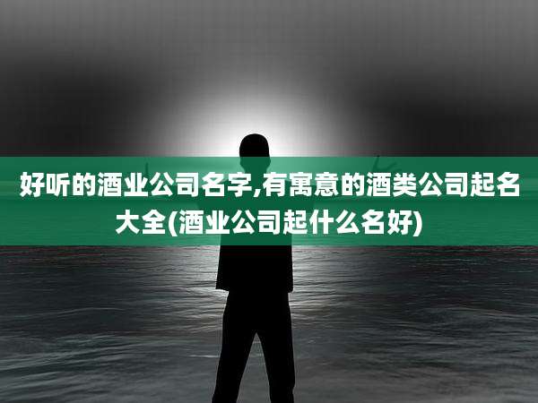 好听的酒业公司名字,有寓意的酒类公司起名大全(酒业公司起什么名好)