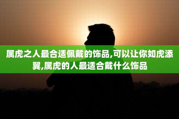 属虎之人最合适佩戴的饰品,可以让你如虎添翼,属虎的人最适合戴什么饰品