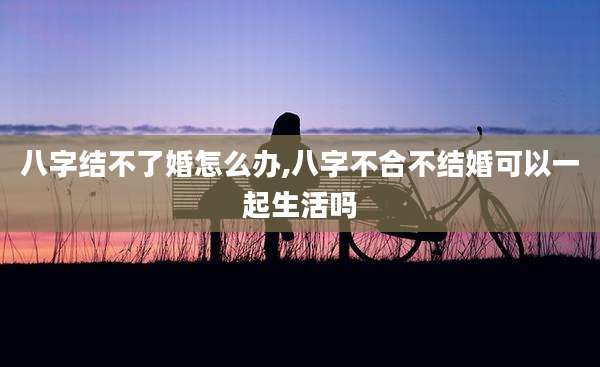 八字结不了婚怎么办,八字不合不结婚可以一起生活吗