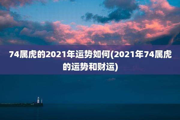 74属虎的2021年运势如何(2021年74属虎的运势和财运)