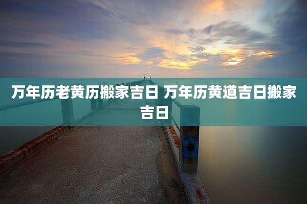 万年历老黄历搬家吉日 万年历黄道吉日搬家吉日