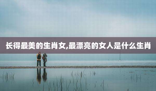 长得最美的生肖女,最漂亮的女人是什么生肖