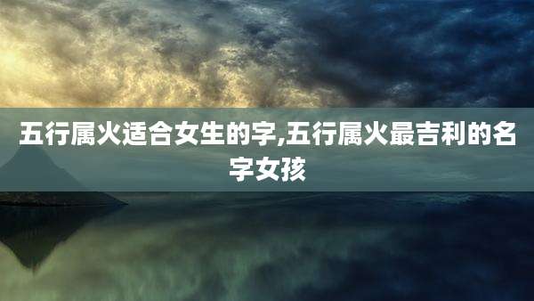 五行属火适合女生的字,五行属火最吉利的名字女孩