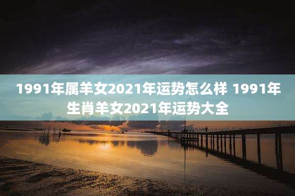 1991年属羊女2021年运势怎么样 1991年生肖羊女2021年运势大全