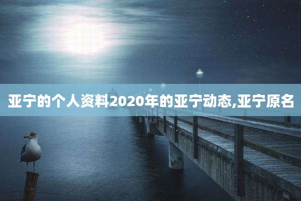 亚宁的个人资料2020年的亚宁动态,亚宁原名