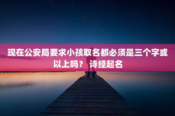 现在公安局要求小孩取名都必须是三个字或以上吗？ 诗经起名