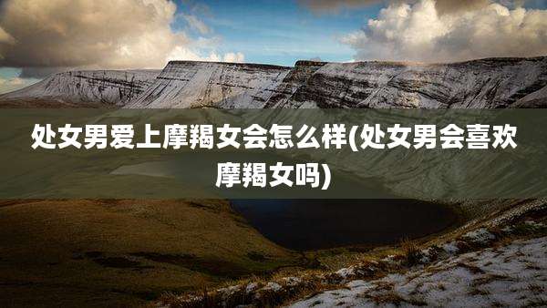 处女男爱上摩羯女会怎么样(处女男会喜欢摩羯女吗)