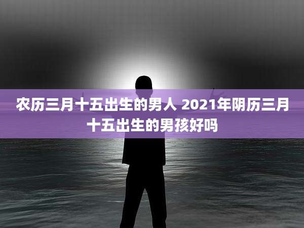 农历三月十五出生的男人 2021年阴历三月十五出生的男孩好吗