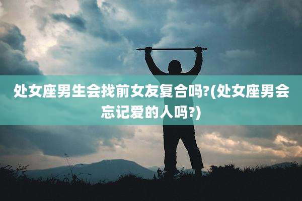 处女座男生会找前女友复合吗?(处女座男会忘记爱的人吗?)
