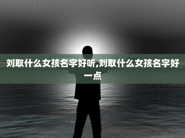 刘取什么女孩名字好听,刘取什么女孩名字好一点