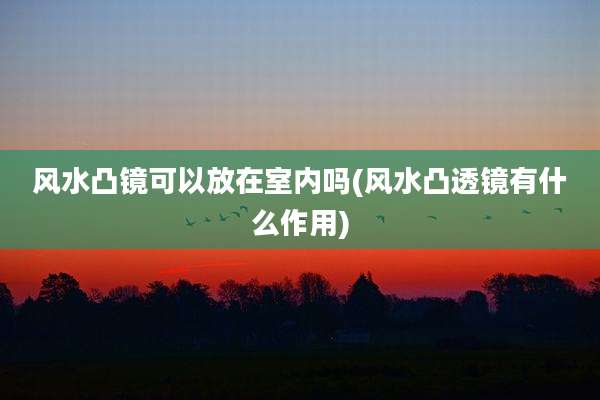 风水凸镜可以放在室内吗(风水凸透镜有什么作用)