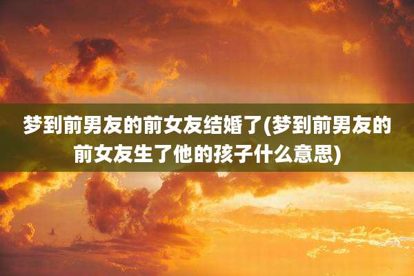 梦到前男友的前女友结婚了(梦到前男友的前女友生了他的孩子什么意思)