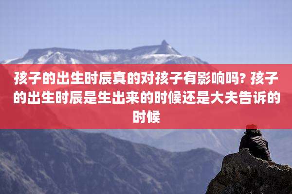 孩子的出生时辰真的对孩子有影响吗? 孩子的出生时辰是生出来的时候还是大夫告诉的时候