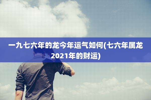 一九七六年的龙今年运气如何(七六年属龙2021年的财运)