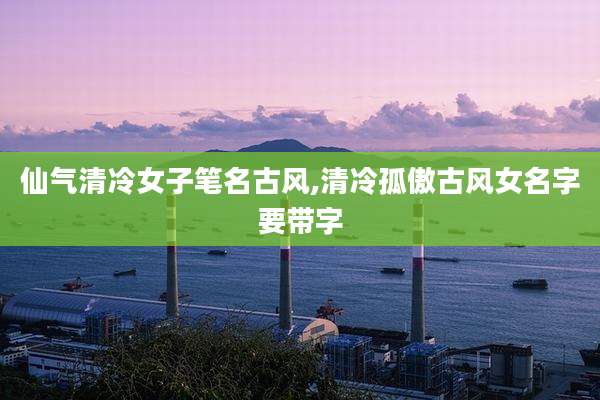 仙气清冷女子笔名古风,清冷孤傲古风女名字要带字