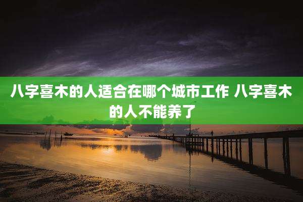 八字喜木的人适合在哪个城市工作 八字喜木的人不能养了