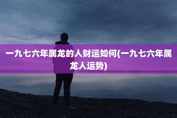 一九七六年属龙的人财运如何(一九七六年属龙人运势)