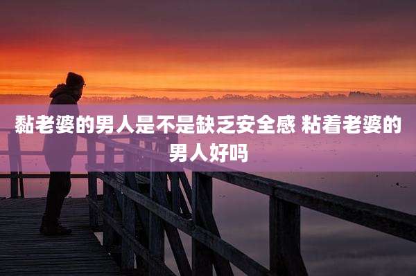 黏老婆的男人是不是缺乏安全感 粘着老婆的男人好吗