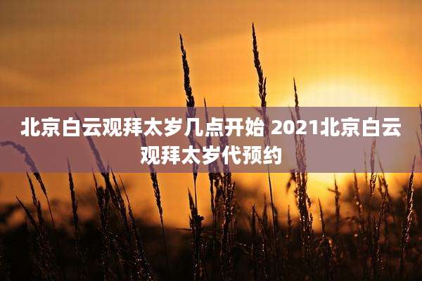 北京白云观拜太岁几点开始 2021北京白云观拜太岁代预约