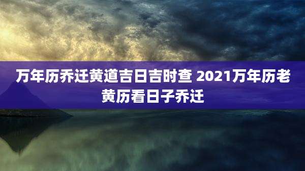 万年历乔迁黄道吉日吉时查 2021万年历老黄历看日子乔迁